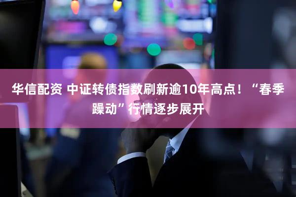 华信配资 中证转债指数刷新逾10年高点！“春季躁动”行情逐步展开