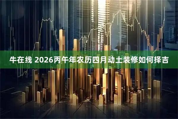 牛在线 2026丙午年农历四月动土装修如何择吉