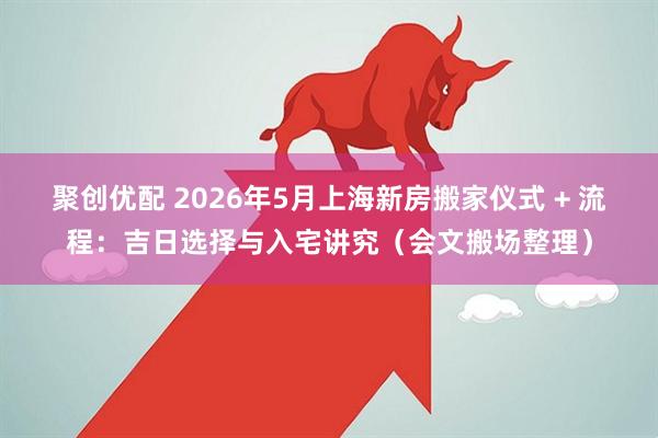 聚创优配 2026年5月上海新房搬家仪式 + 流程：吉日选择与入宅讲究（会文搬场整理）