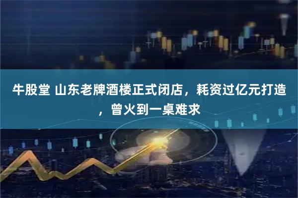 牛股堂 山东老牌酒楼正式闭店，耗资过亿元打造，曾火到一桌难求
