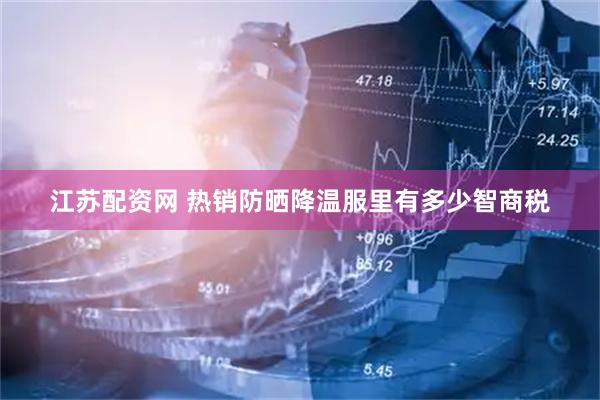 江苏配资网 热销防晒降温服里有多少智商税