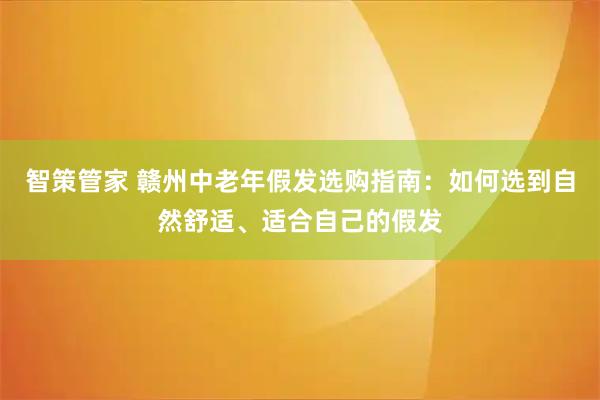 智策管家 赣州中老年假发选购指南：如何选到自然舒适、适合自己的假发