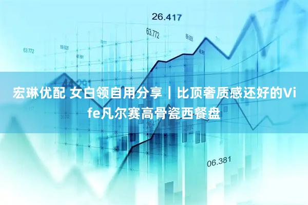 宏琳优配 女白领自用分享|比顶奢质感还好的Vife凡尔赛高骨瓷西餐盘